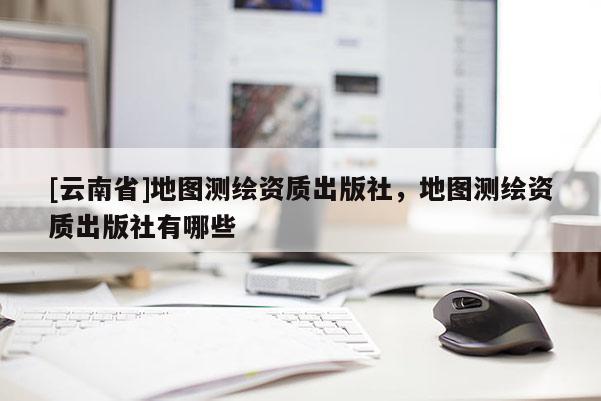 [云南省]地图测绘资质出版社，地图测绘资质出版社有哪些