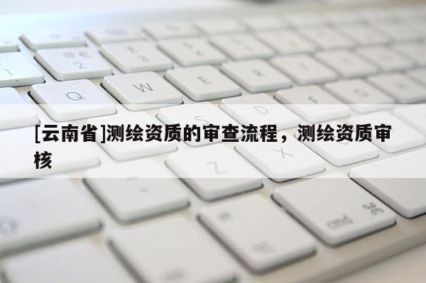 [云南省]测绘资质的审查流程，测绘资质审核