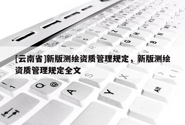 [云南省]新版测绘资质管理规定，新版测绘资质管理规定全文