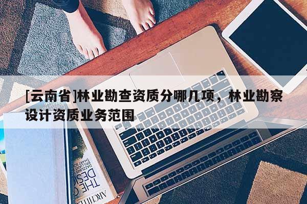 [云南省]林业勘查资质分哪几项，林业勘察设计资质业务范围