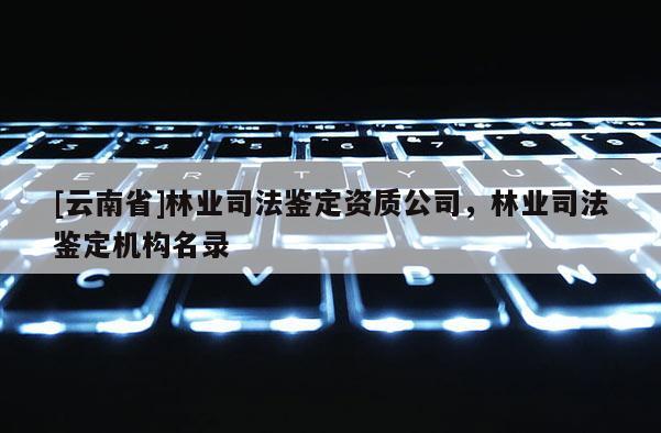 [云南省]林业司法鉴定资质公司，林业司法鉴定机构名录