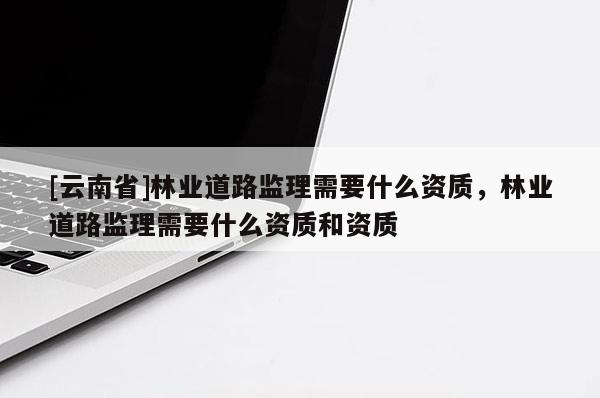 [云南省]林业道路监理需要什么资质，林业道路监理需要什么资质和资质