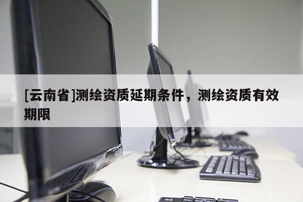[云南省]测绘资质延期条件，测绘资质有效期限