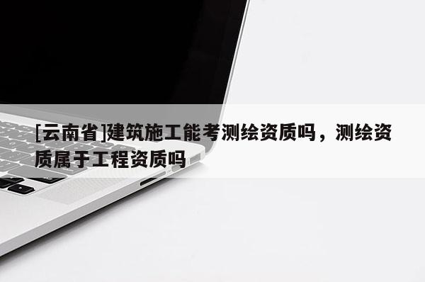 [云南省]建筑施工能考测绘资质吗，测绘资质属于工程资质吗