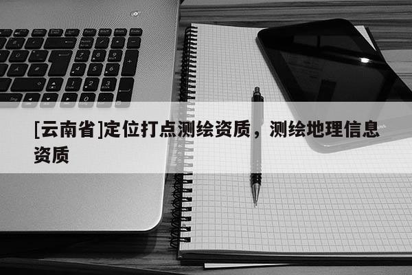 [云南省]定位打点测绘资质，测绘地理信息资质