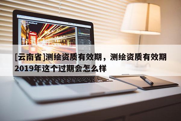 [云南省]测绘资质有效期，测绘资质有效期2019年这个过期会怎么样
