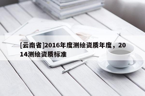 [云南省]2016年度测绘资质年度，2014测绘资质标准