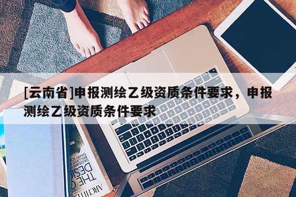 [云南省]申报测绘乙级资质条件要求，申报测绘乙级资质条件要求