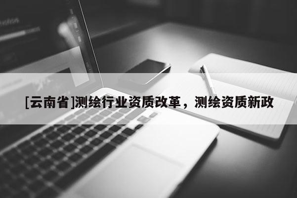 [云南省]测绘行业资质改革，测绘资质新政