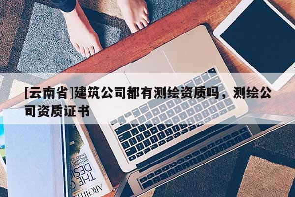 [云南省]建筑公司都有测绘资质吗，测绘公司资质证书