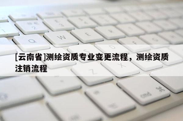 [云南省]测绘资质专业变更流程，测绘资质注销流程
