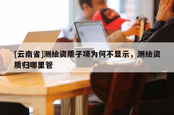 [云南省]测绘资质子项为何不显示，测绘资质归哪里管