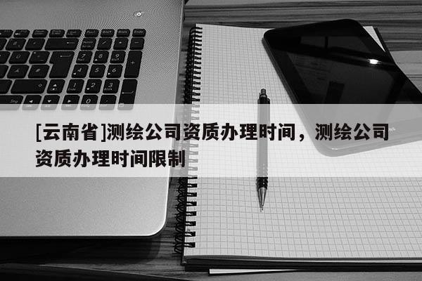 [云南省]测绘公司资质办理时间，测绘公司资质办理时间限制