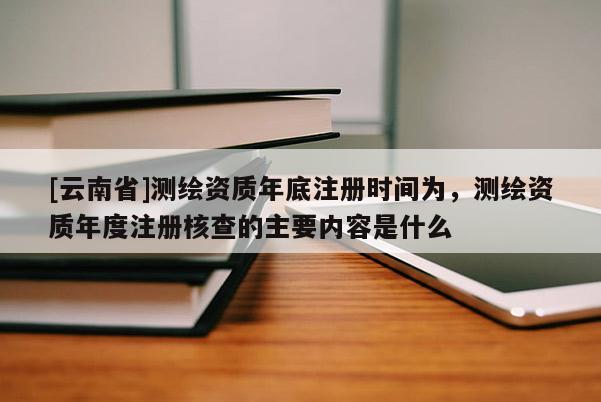 [云南省]测绘资质年底注册时间为，测绘资质年度注册核查的主要内容是什么