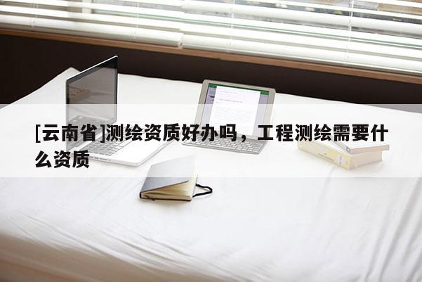[云南省]测绘资质好办吗，工程测绘需要什么资质