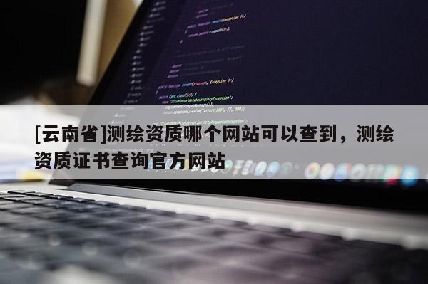 [云南省]测绘资质哪个网站可以查到，测绘资质证书查询官方网站