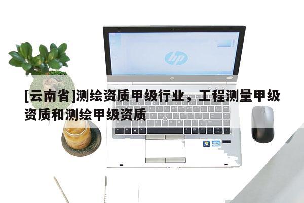 [云南省]测绘资质甲级行业，工程测量甲级资质和测绘甲级资质