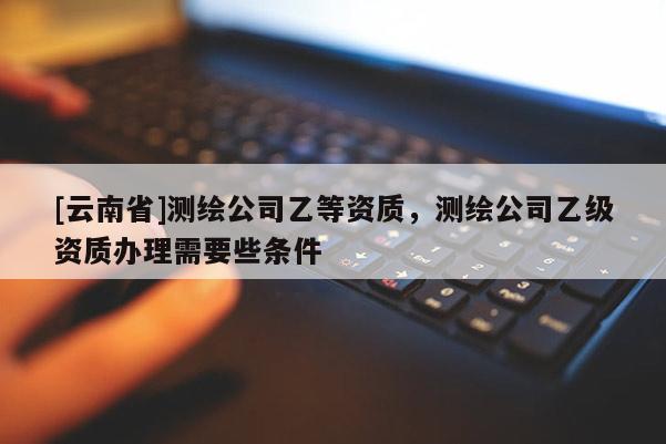 [云南省]测绘公司乙等资质，测绘公司乙级资质办理需要些条件