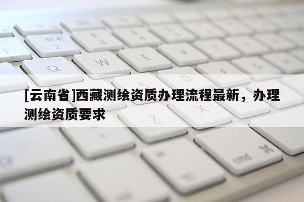 [云南省]西藏测绘资质办理流程最新，办理测绘资质要求