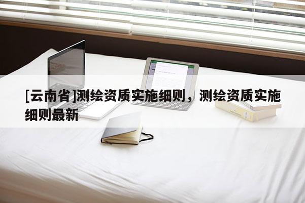 [云南省]测绘资质实施细则，测绘资质实施细则最新