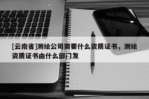 [云南省]测绘公司需要什么资质证书，测绘资质证书由什么部门发
