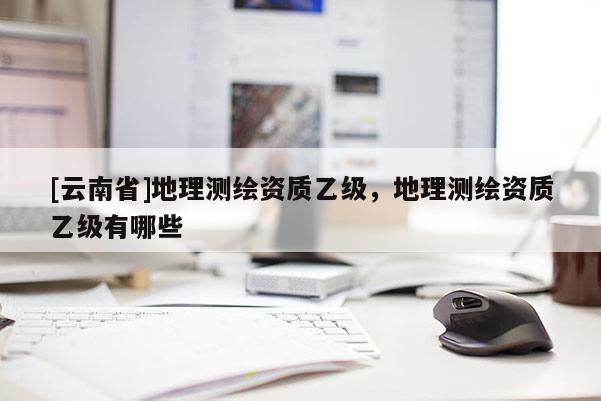 [云南省]地理测绘资质乙级，地理测绘资质乙级有哪些