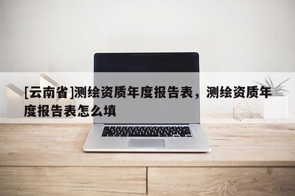 [云南省]测绘资质年度报告表，测绘资质年度报告表怎么填