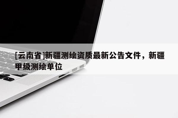 [云南省]新疆测绘资质最新公告文件，新疆甲级测绘单位