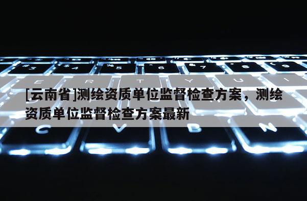 [云南省]测绘资质单位监督检查方案，测绘资质单位监督检查方案最新