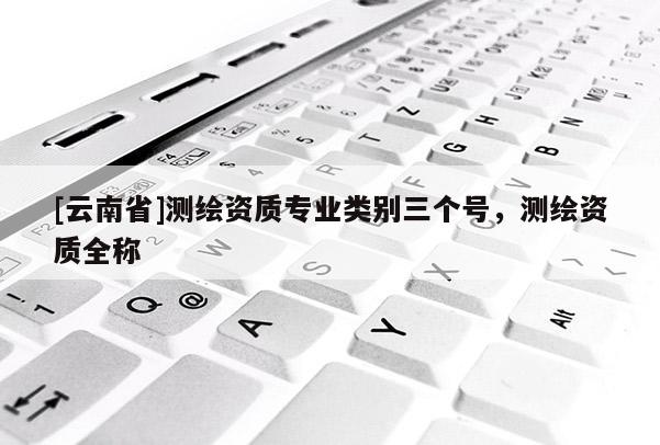 [云南省]测绘资质专业类别三个号，测绘资质全称