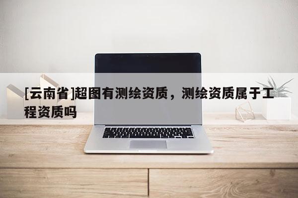 [云南省]超图有测绘资质，测绘资质属于工程资质吗