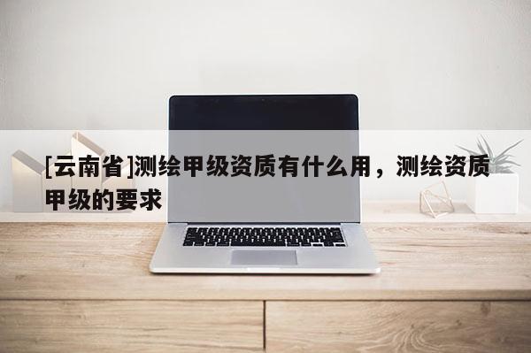 [云南省]测绘甲级资质有什么用，测绘资质甲级的要求