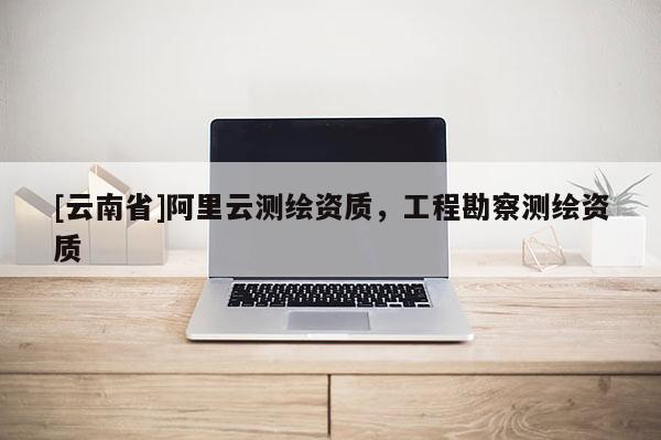 [云南省]阿里云测绘资质，工程勘察测绘资质