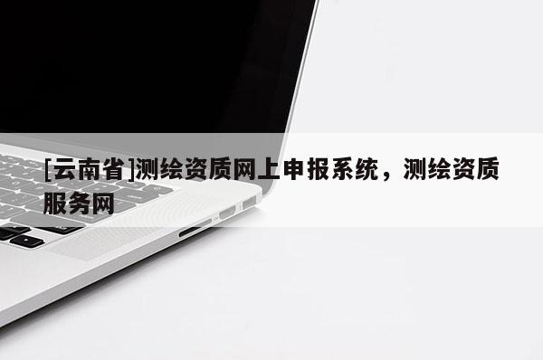 [云南省]测绘资质网上申报系统，测绘资质服务网