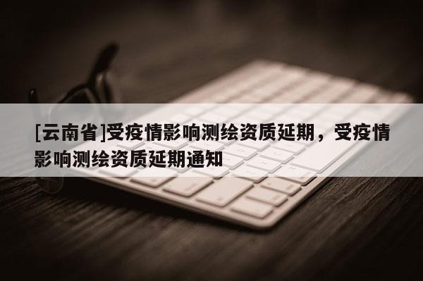[云南省]受疫情影响测绘资质延期，受疫情影响测绘资质延期通知