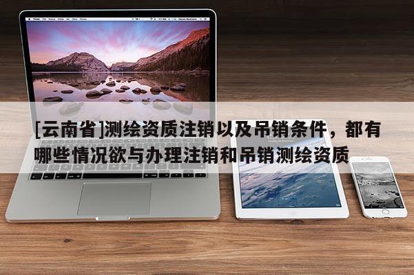 [云南省]测绘资质注销以及吊销条件，都有哪些情况欲与办理注销和吊销测绘资质