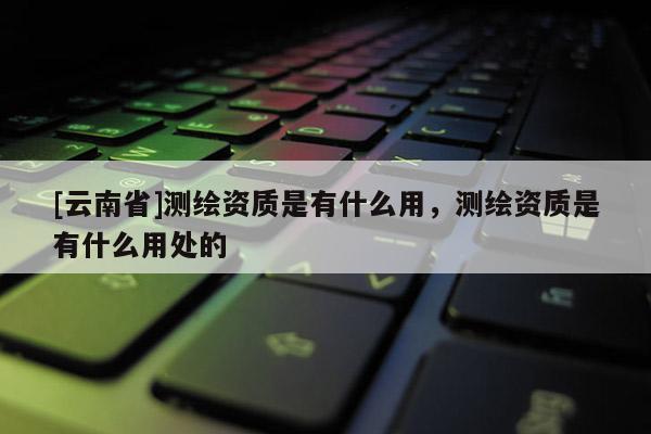 [云南省]测绘资质是有什么用，测绘资质是有什么用处的
