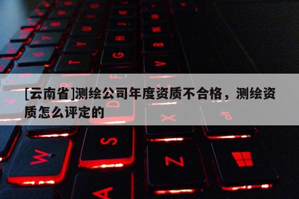 [云南省]测绘公司年度资质不合格，测绘资质怎么评定的