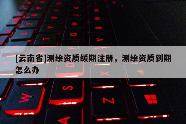 [云南省]测绘资质缓期注册，测绘资质到期怎么办