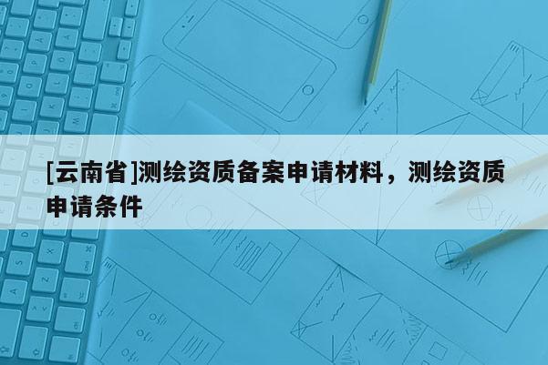 [云南省]测绘资质备案申请材料，测绘资质申请条件