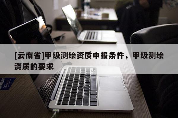 [云南省]甲级测绘资质申报条件，甲级测绘资质的要求