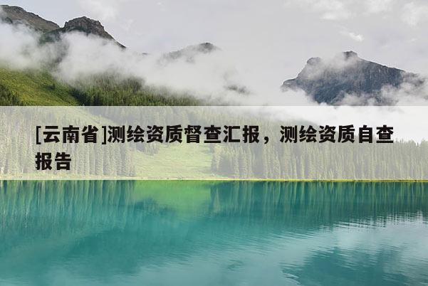 [云南省]测绘资质督查汇报，测绘资质自查报告