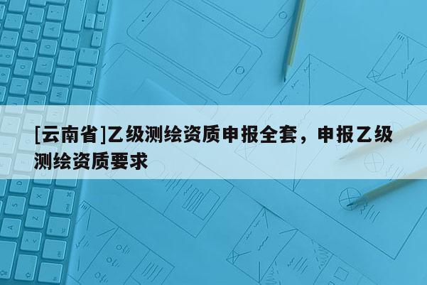 [云南省]乙级测绘资质申报全套，申报乙级测绘资质要求