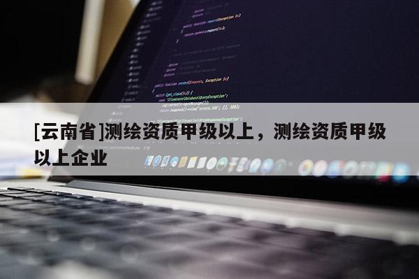 [云南省]测绘资质甲级以上，测绘资质甲级以上企业