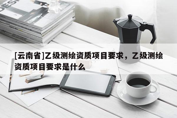[云南省]乙级测绘资质项目要求，乙级测绘资质项目要求是什么