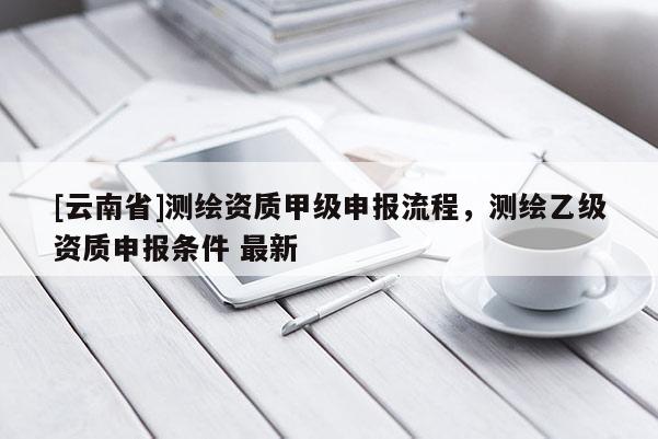 [云南省]测绘资质甲级申报流程，测绘乙级资质申报条件 最新