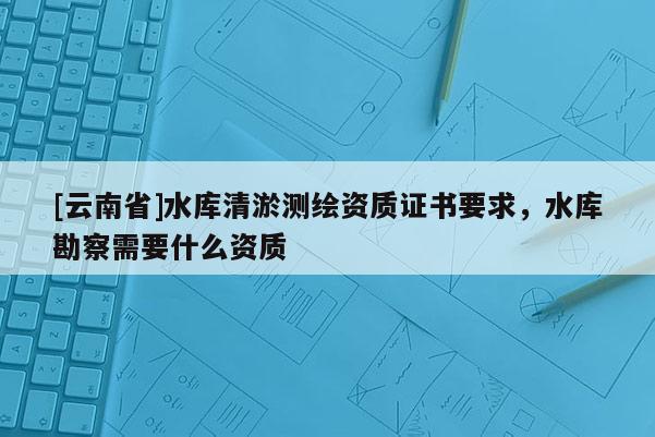 [云南省]水库清淤测绘资质证书要求，水库勘察需要什么资质