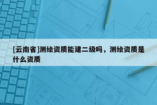 [云南省]测绘资质能建二级吗，测绘资质是什么资质