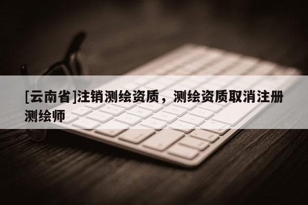[云南省]注销测绘资质，测绘资质取消注册测绘师