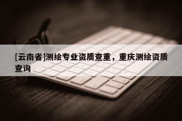 [云南省]测绘专业资质查重，重庆测绘资质查询